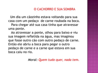 O CACHORRO E SUA SOMBRA
Um dia um cãozinho estava voltando para sua
casa com um pedaço de carne roubada na boca.
Para chegar até sua casa tinha que atravessar
uma ponte.
Ao atravessar a ponte, olhou para baixo e viu
sua imagem refletida na água, mas imaginou
que fosse outro cão com outro pedaço de carne.
Então ele abriu a boca para pegar o outro
pedaço de carne e a carne que estava em sua
boca caiu no rio.
Moral: Quem tudo quer, nada tem.
 
