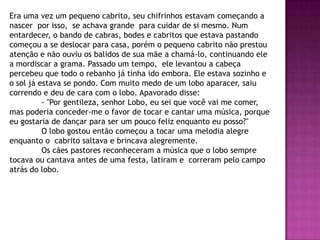 Era uma vez um pequeno cabrito, seu chifrinhos estavam começando a
nascer por isso, se achava grande para cuidar de si mesmo. Num
entardecer, o bando de cabras, bodes e cabritos que estava pastando
começou a se deslocar para casa, porém o pequeno cabrito não prestou
atenção e não ouviu os balidos de sua mãe a chamá-lo, continuando ele
a mordiscar a grama. Passado um tempo, ele levantou a cabeça
percebeu que todo o rebanho já tinha ido embora. Ele estava sozinho e
o sol já estava se pondo. Com muito medo de um lobo aparacer, saiu
correndo e deu de cara com o lobo. Apavorado disse:
- "Por gentileza, senhor Lobo, eu sei que você vai me comer,
mas poderia conceder-me o favor de tocar e cantar uma música, porque
eu gostaria de dançar para ser um pouco feliz enquanto eu posso?"
O lobo gostou então começou a tocar uma melodia alegre
enquanto o cabrito saltava e brincava alegremente.
Os cães pastores reconheceram a música que o lobo sempre
tocava ou cantava antes de uma festa, latiram e correram pelo campo
atrás do lobo.
 