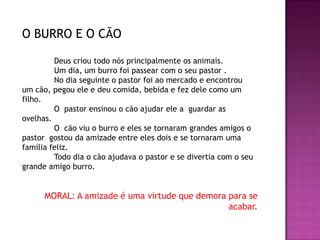 O BURRO E O CÃO
Deus criou todo nós principalmente os animais.
Um dia, um burro foi passear com o seu pastor .
No dia seguinte o pastor foi ao mercado e encontrou
um cão, pegou ele e deu comida, bebida e fez dele como um
filho.
O pastor ensinou o cão ajudar ele a guardar as
ovelhas.
O cão viu o burro e eles se tornaram grandes amigos o
pastor gostou da amizade entre eles dois e se tornaram uma
família feliz.
Todo dia o cão ajudava o pastor e se divertia com o seu
grande amigo burro.
MORAL: A amizade é uma virtude que demora para se
acabar.
 