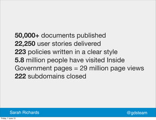 50,000+ documents published
22,250 user stories delivered
223 policies written in a clear style
5.8 million people have visited Inside
Government pages = 29 million page views
222 subdomains closed
@gdsteamSarah Richards
Friday, 7 June 13
 