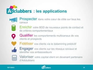 : les applications
             Prospecter dans votre cœur de cible sur tous les
             canaux
             Enrichir votre BDD de nouveaux points de contact et
             de critères comportementaux
             Qualifier les comportements multicanaux de vos
             clients et prospects
             Fidéliser vos clients via le datamining prédictif
             Engager vos clients sur les réseaux sociaux et
             identifier vos ambassadeurs
             Valoriser votre capital client en devenant partenaire
             d’Adclubbers

15/11/2012                                                           31
 