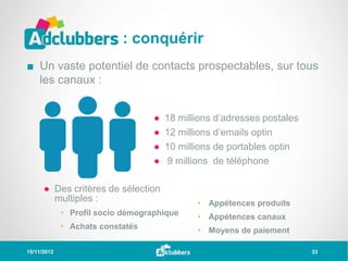 : conquérir
■ Un vaste potentiel de contacts prospectables, sur tous
  les canaux :


                                   ●   18 millions d’adresses postales
                                   ●   12 millions d’emails optin
                                   ●   10 millions de portables optin
                                   ●   9 millions de téléphone

      ● Des critères de sélection
        multiples :                           • Appétences produits
             • Profil socio démographique     • Appétences canaux
             • Achats constatés               • Moyens de paiement

15/11/2012                                                               33
 