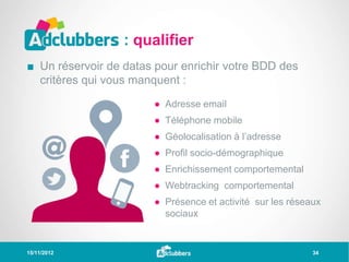 : qualifier
■ Un réservoir de datas pour enrichir votre BDD des
  critères qui vous manquent :

                       ● Adresse email
                       ● Téléphone mobile
                       ● Géolocalisation à l’adresse
                       ● Profil socio-démographique
                       ● Enrichissement comportemental
                       ● Webtracking comportemental
                       ● Présence et activité sur les réseaux
                         sociaux


15/11/2012                                                 34
 
