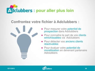 : pour aller plus loin

     Confrontez votre fichier à Adclubbers :
                      ● Pour mesurer votre potentiel de
                        prospection dans Adclubbers
                      ● Pour connaitre la part de vos clients
                        enrichissables via Adclubbers
                      ● Pour détecter vos anciens clients
                        réactivables
                      ● Pour évaluer votre potentiel de
                        monétisation en devenant partenaire
                        Adclubbers




15/11/2012                                                 36
 