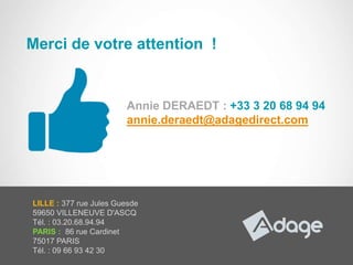 Merci de votre attention !


                          Annie DERAEDT : +33 3 20 68 94 94
                          annie.deraedt@adagedirect.com




  LILLE : 377 rue Jules Guesde
  59650 VILLENEUVE D'ASCQ
  Tél. : 03.20.68.94.94
  PARIS : 86 rue Cardinet
  75017 PARIS
  Tél. : 09 66 93 42 30
15/11/2012                                               37
 