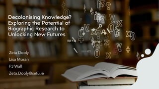 Decolonising Knowledge?
Exploring the Potential of
Biographic Research to
Unlocking New Futures
Zeta Dooly
Lisa Moran
PJ Wall
Zeta.Dooly@setu.ie
 