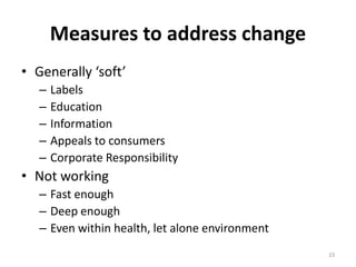 Measures to address change
• Generally ‘soft’
   –   Labels
   –   Education
   –   Information
   –   Appeals to consumers
   –   Corporate Responsibility
• Not working
   – Fast enough
   – Deep enough
   – Even within health, let alone environment
                                                 23
 