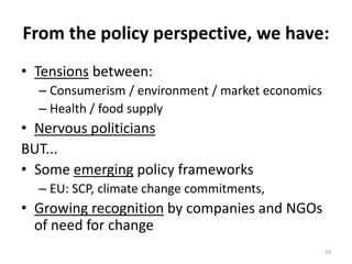 From the policy perspective, we have:
• Tensions between:
  – Consumerism / environment / market economics
  – Health / food supply
• Nervous politicians
BUT...
• Some emerging policy frameworks
  – EU: SCP, climate change commitments,
• Growing recognition by companies and NGOs
  of need for change
                                                   24
 