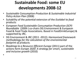 Sustainable Food: some EU
            developments 2008-12
• Sustainable Consumption-Production & Sustainable Industrial
  Policy Action Plan (2008)
• Suitability of the potential extension of the Ecolabel to food
  products
• European Food Sustainable Consumption Production (SCP)
  Roundtable (2009-) co-chairs DG Environment & European
  Food & Feed Trade Associations. Based in FoodDrinkEurope) &
  supported by JRC.
• DG Environment & JRC (2011 -2012): Harmonised framework
  methodology for the calculation of the environmental
  footprint of products.
• Roadmap to a Resource Efficient Europe (2011) part of the
  actions form Europe 2020: A strategy for smart, sustainable
  and inclusive growth (2010)
•
                                                             27
 