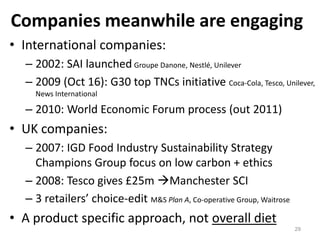 Companies meanwhile are engaging
• International companies:
  – 2002: SAI launched Groupe Danone, Nestlé, Unilever
  – 2009 (Oct 16): G30 top TNCs initiative Coca-Cola, Tesco, Unilever,
    News International

  – 2010: World Economic Forum process (out 2011)
• UK companies:
  – 2007: IGD Food Industry Sustainability Strategy
    Champions Group focus on low carbon + ethics
  – 2008: Tesco gives £25m Manchester SCI
  – 3 retailers’ choice-edit M&S Plan A, Co-operative Group, Waitrose
• A product specific approach, not overall diet
                                                                        29
 