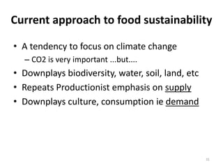 Current approach to food sustainability

• A tendency to focus on climate change
  – CO2 is very important ...but....
• Downplays biodiversity, water, soil, land, etc
• Repeats Productionist emphasis on supply
• Downplays culture, consumption ie demand




                                                   31
 