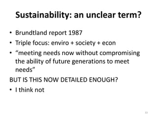 Sustainability: an unclear term?
• Brundtland report 1987
• Triple focus: enviro + society + econ
• “meeting needs now without compromising
  the ability of future generations to meet
  needs”
BUT IS THIS NOW DETAILED ENOUGH?
• I think not


                                              33
 