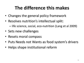 The difference this makes
• Changes the general policy framework
• Resolves nutrition’s intellectual split:
    – life science, social, eco-nutrition (Lang et al 2009)
•   Sets new challenges
•   Resets moral compass
•   Puts Needs not Wants as food system’s drivers
•   Helps shape institutional reform


                                                              36
 