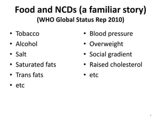 Food and NCDs (a familiar story)
           (WHO Global Status Rep 2010)

•   Tobacco              •   Blood pressure
•   Alcohol              •   Overweight
•   Salt                 •   Social gradient
•   Saturated fats       •   Raised cholesterol
•   Trans fats           •   etc
•   etc



                                                  4
 