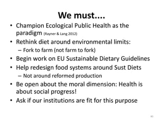 We must....
• Champion Ecological Public Health as the
  paradigm (Rayner & Lang 2012)
• Rethink diet around environmental limits:
   – Fork to farm (not farm to fork)
• Begin work on EU Sustainable Dietary Guidelines
• Help redesign food systems around Sust Diets
   – Not around reformed production
• Be open about the moral dimension: Health is
  about social progress!
• Ask if our institutions are fit for this purpose

                                                     40
 
