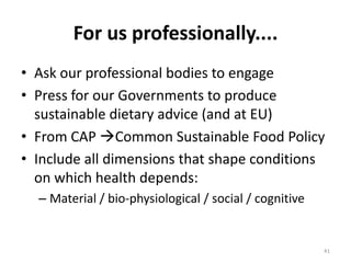 For us professionally....
• Ask our professional bodies to engage
• Press for our Governments to produce
  sustainable dietary advice (and at EU)
• From CAP Common Sustainable Food Policy
• Include all dimensions that shape conditions
  on which health depends:
  – Material / bio-physiological / social / cognitive


                                                        41
 