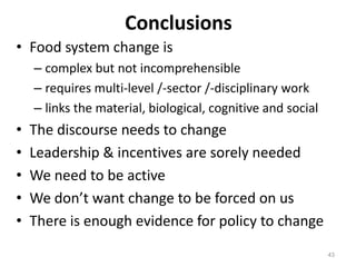 Conclusions
• Food system change is
    – complex but not incomprehensible
    – requires multi-level /-sector /-disciplinary work
    – links the material, biological, cognitive and social
•   The discourse needs to change
•   Leadership & incentives are sorely needed
•   We need to be active
•   We don’t want change to be forced on us
•   There is enough evidence for policy to change
                                                             43
 