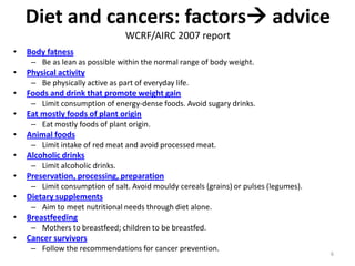 Diet and cancers: factors advice
                                 WCRF/AIRC 2007 report
•   Body fatness
     – Be as lean as possible within the normal range of body weight.
•   Physical activity
     – Be physically active as part of everyday life.
•   Foods and drink that promote weight gain
     – Limit consumption of energy-dense foods. Avoid sugary drinks.
•   Eat mostly foods of plant origin
     – Eat mostly foods of plant origin.
•   Animal foods
     – Limit intake of red meat and avoid processed meat.
•   Alcoholic drinks
     – Limit alcoholic drinks.
•   Preservation, processing, preparation
     – Limit consumption of salt. Avoid mouldy cereals (grains) or pulses (legumes).
•   Dietary supplements
     – Aim to meet nutritional needs through diet alone.
•   Breastfeeding
     – Mothers to breastfeed; children to be breastfed.
•   Cancer survivors
     – Follow the recommendations for cancer prevention.
                                                                                       6
 