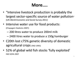 More....
• “Intensive livestock production is probably the
  largest sector-specific source of water pollution”
  (UN World Economic and Social Survey 2011)

• Intensive water use for food products:
  (Chapagain Hoekstra 2007):
   – 200 litres water to produce 200ml milk
   – 2400 litres water to produce a 150g hamburger
• C20th lost c75% genetic diversity of domestic
  agricultural crops (FAO 1995)
• 52% of global wild fish stocks ‘fully exploited’
  FAO SOFA 2007
                                                     9
 