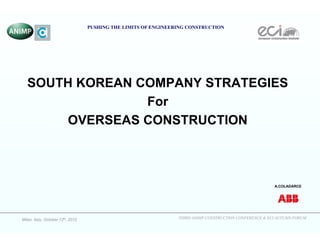 THIRD ANIMP CONSTRUCTION CONFERENCE & ECI AUTUMN FORUMMilan. Italy, October 12th, 2012
PUSHING THE LIMITS OF ENGINEERING CONSTRUCTION
SOUTH KOREAN COMPANY STRATEGIES
For
OVERSEAS CONSTRUCTION
A.COLADARCE
 