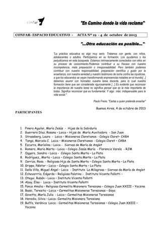 CONFAR- ESPACIO EDUCATIVO -

ACTA Nº 19 - 4 de octubre de 2013

"La práctica educativa es algo muy serio. Tratamos con gente, con niños,
adolescentes o adultos. Participamos en su formación. Los ayudamos o los
perjudicamos en esta búsqueda. Estamos intrínsecamente conectados con ellos en
su proceso de conocimiento.Podemos contribuir a su fracaso con nuestra
incompetencia, mala preparación o irresponsabilidad. Pero también podemos
contribuir con nuestra responsabilidad, preparación científica y gusto por la
enseñanza, con nuestra seriedad y nuestro testimonio de lucha contra las injusticias,
a que los educandos se vayan transformando enpresencias notables en el mundo[...]
debemos asumir con honradez nuestra tarea docente, para lo cual nuestra
formación tiene que ser considerada rigurosamente [...] Es evidente que reconocer
la importancia de nuestra tarea no significa pensar que es la más importante de
todas. Significa reconocer que es fundamental. Y algo más: indispensable para la
vida social."
Paulo Freire, "Cartas a quien pretende enseñar"
Buenos Aires, 4 de octubre de 2013

PARTICIPANTES

1.
2.
3.
4.
5.
6.
7.
8.
9.
10.
11.
12.
13.
14.
15.
16.
17.
18.
19.

Pinero Aguilar, María Jesús - Hijas de la Sabiduría
Guerrero Díaz, Rosana – Laica – Hijas de María Auxiliadora - San Juan
Strassberg, Laura - Laica – Misioneros Claretianos - Colegio Claret– CABA
Tanga, Marcela C. Laica – Misioneros Claretianos - Colegio Claret – CABA
Ezcurra, Maríalina – Laica - Siervas de María de Anglet
Romero, María Marta – Laica – Colegio Jesús María - Florencio Varela - RJM
Oggero, Sandra – Laica - Colegio Santa Marta – La Plata
Rodríguez., Marta – Laica – Colegio Santa Marta – La Plata
Carrizo, Rosa - Religiosa Hija de Santa Marta – Colegio Santa Marta – La Plata
Grippo, Néstor – Laico – Colegio Santa Marta – La Plata
Della Villa, Miguel Ángel – Laico - Instituto La Milagrosa – Siervas de María de Anglet
Echevarrría, Edgardo – Religioso Palotino - Instituto Vicente Pallotti –
Otegui, Rubén – Laico – Instituto Vicente Pallotti
Aboy, Elsa - Laica – Instituto Vicente Pallotti
Ponce Amalia – Religiosa Carmelita Misionera Teresiana – Colegio Juan XXIII – Yocsina
Bassi, Teresita – Laica – Carmelitas Misioneras Teresianas – Goya
Govetto, María Julia - Laica – Carmelitas Misioneras Teresianas
Heredia, Silvia – Laica- Carmelita Misionera Teresiana
Buffa, Verónica Laica - Carmelitas Misioneras Teresianas – Colegio Juan XXIII –
Yocsina

 