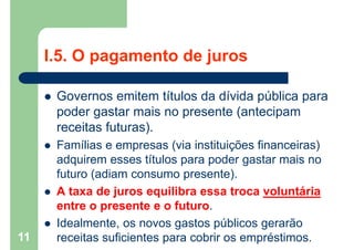 I.5. O pagamento de juros
 Governos emitem títulos da dívida pública para
poder gastar mais no presente (antecipam
receitas futuras).
 Famílias e empresas (via instituições financeiras)
adquirem esses títulos para poder gastar mais no
futuro (adiam consumo presente).
 A taxa de juros equilibra essa troca voluntária
entre o presente e o futuro.
 Idealmente, os novos gastos públicos gerarão
receitas suficientes para cobrir os empréstimos.11
 