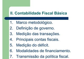1. Marco metodológico.
2. Definição de governo.
3. Medição das transações.
4. Principais contas fiscais.
5. Medição do déficit.
6. Modalidades de financiamento.
7. Transmissão da política fiscal.
II. Contabilidade Fiscal Básica
 
