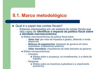  Qual é o papel das contas fiscais?
– Estamos interessados em um sistema de contas fiscais que
seja capaz de identificar o impacto da política fiscal sobre
a atividade macroeconômica.
 Efeitos macroeconômicos da política fiscal sobre:
– Setor real: por meio de impostos e gastos, afetando a renda
disponível.
– Balanço de pagamentos: despesas do governo em bens
importados, empréstimos externos.
– Setor monetário: empréstimos do setor bancário ao governo
 Efeitos microeconômicos:
– Impostos:
 Efeitos sobre a poupança, os investimentos, e a oferta de
trabalho.
– Despesas
 Efeitos sobre os incentivos (subsídios) e o crescimento
econômico.
II.1. Marco metodológico
 