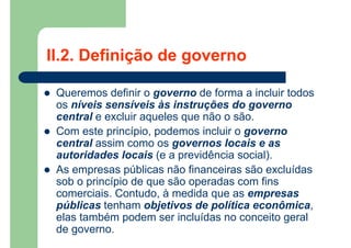 II.2. Definição de governo
 Queremos definir o governo de forma a incluir todos
os níveis sensíveis às instruções do governo
central e excluir aqueles que não o são.
 Com este princípio, podemos incluir o governo
central assim como os governos locais e as
autoridades locais (e a previdência social).
 As empresas públicas não financeiras são excluídas
sob o princípio de que são operadas com fins
comerciais. Contudo, à medida que as empresas
públicas tenham objetivos de política econômica,
elas também podem ser incluídas no conceito geral
de governo.
 