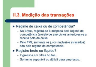  Regime de caixa ou de competência?
– No Brasil, registra-se a despesa pelo regime de
competência (exceto de exercícios anteriores) e a
receita pelo de caixa.
– Pelo FMI, somente os juros (inclusive atrasados)
são pelo regime de competência.
 Registro bruto ou líquido?
– Ingressos em cifras brutas.
– Somente superávit ou déficit para empresas.
II.3. Medição das transações
 