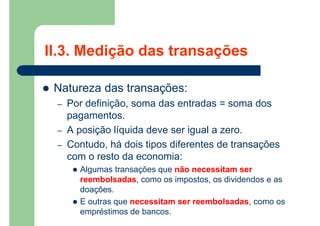 II.3. Medição das transações
 Natureza das transações:
– Por definição, soma das entradas = soma dos
pagamentos.
– A posição líquida deve ser igual a zero.
– Contudo, há dois tipos diferentes de transações
com o resto da economia:
 Algumas transações que não necessitam ser
reembolsadas, como os impostos, os dividendos e as
doações.
 E outras que necessitam ser reembolsadas, como os
empréstimos de bancos.
 