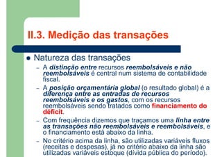 II.3. Medição das transações
 Natureza das transações
– A distinção entre recursos reembolsáveis e não
reembolsáveis é central num sistema de contabilidade
fiscal.
– A posição orçamentária global (o resultado global) é a
diferença entre as entradas de recursos
reembolsáveis e os gastos, com os recursos
reembolsáveis sendo tratados como financiamento do
déficit.
– Com frequência dizemos que traçamos uma linha entre
as transações não reembolsáveis e reembolsáveis, e
o financiamento está abaixo da linha.
– No critério acima da linha, são utilizadas variáveis fluxos
(receitas e despesas), já no critério abaixo da linha são
utilizadas variáveis estoque (dívida pública do período).
 