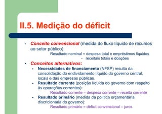 II.5. Medição do déficit
• Conceito convencional (medida do fluxo líquido de recursos
ao setor público):
Resultado nominal = despesa total e empréstimos líquidos
- receitais totais e doações
• Conceitos alternativos:
 Necessidades de financiamento (NFSP) resulta da
consolidação do endividamento líquido do governo central,
locais e das empresas públicas.
 Resultado corrente (posição líquida do governo com respeito
às operações correntes):
Resultado corrente = despesa corrente – receita corrente
 Resultado primário (medida da política orçamentária
discricionária do governo):
Resultado primário = déficit convencional – juros
 