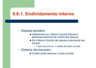 II.6.1. Endividamento interno
– Sistema bancário:
 Inflacionário se o Banco Central atende à
demanda adicional de crédito dos bancos.
 Se o Banco Central não atende à demanda dos
bancos:
– ↑ taxa de juros ou ↓ crédito ao setor privado
– Sistema não-bancário:
 Crédito pode deslocar o setor privado.
 