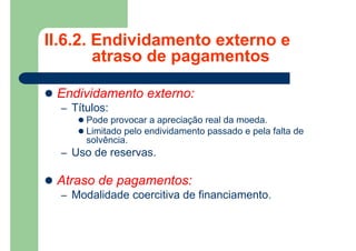 II.6.2. Endividamento externo e
atraso de pagamentos
 Endividamento externo:
– Títulos:
 Pode provocar a apreciação real da moeda.
 Limitado pelo endividamento passado e pela falta de
solvência.
– Uso de reservas.
 Atraso de pagamentos:
– Modalidade coercitiva de financiamento.
 