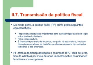 II.7. Transmissão da política fiscal
 De modo geral, a política fiscal (PF) prima pelas seguintes
características:
 Proporciona instituições importantes para a preservação da ordem legal
e dos direitos individuais.
 Provê infraestrutura.
 É financiada por meio de impostos, os quais, na sua maioria, implicam
distorções que afetam as decisões de oferta e demanda das unidades
familiares e das empresas.
 PF afeta a demanda agregada e os preços (IPC, taxa de juros,
tipo de câmbio) por meio de seus impactos sobre as unidades
familiares e as empresas.
 