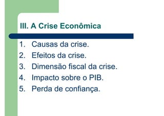 1. Causas da crise.
2. Efeitos da crise.
3. Dimensão fiscal da crise.
4. Impacto sobre o PIB.
5. Perda de confiança.
III. A Crise Econômica
 