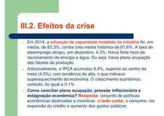 – Em 2014, a utilização da capacidade instalada da indústria foi, em
média, de 83,3%, contra uma média histórica de 81,6%. A taxa de
desemprego atingiu, em dezembro, 4,3%. Havia forte risco de
racionamento de energia e água. Ou seja, havia plena ocupação
dos fatores de produção.
– Adicionalmente, o IPCA acumulou 6,4%, superior ao centro da
meta (4,5%), com tendência de alta, o que indicava
superaquecimento da economia. O crescimento econômico,
contudo, foi igual a 0,1%.
– Como conciliar plena ocupação, pressão inflacionária e
estagnação econômica? Resposta: conjunto de políticas
econômicas destinadas a incentivar, a todo custo, o consumo, via
expansão do crédito e aumento dos gastos públicos.
III.2. Efeitos da crise
 