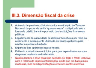 1. Acúmulo de passivos públicos ocultos e atribuição ao Tesouro
Nacional do poder de emitir “quase-moeda”, multiplicada sob a
forma de crédito bancário por meio das instituições financeiras
públicas.
2. Esgotamento da capacidade de distribuir benefícios por meio do
orçamento e subsequente utilização de bancos públicos para
ampliar o crédito subsidiado.
3. Expansão das operações quase-fiscais.
4. Estímulo a estados e municípios para que expandissem as suas
despesas mediante endividamento.
 Quadro lembra a crise fiscal das décadas de 1980 e 1990, inclusive
com o retorno do imposto inflacionário, ainda que em bases mais
modestas, mas sem hiperinflação e crise nas contas externas.
III.3. Dimensão fiscal da crise
 