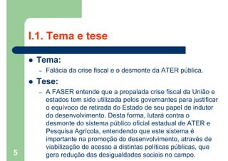 I.1. Tema e tese
 Tema:
– Falácia da crise fiscal e o desmonte da ATER pública.
 Tese:
– A FASER entende que a propalada crise fiscal da União e
estados tem sido utilizada pelos governantes para justificar
o equívoco de retirada do Estado de seu papel de indutor
do desenvolvimento. Desta forma, lutará contra o
desmonte do sistema público oficial estadual de ATER e
Pesquisa Agrícola, entendendo que este sistema é
importante na promoção do desenvolvimento, através de
viabilização de acesso a distintas políticas públicas, que
gera redução das desigualdades sociais no campo.5
 