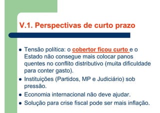 V.1. Perspectivas de curto prazo
 Tensão política: o cobertor ficou curto e o
Estado não consegue mais colocar panos
quentes no conflito distributivo (muita dificuldade
para conter gasto).
 Instituições (Partidos, MP e Judiciário) sob
pressão.
 Economia internacional não deve ajudar.
 Solução para crise fiscal pode ser mais inflação.
 