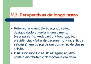  Reformular o modelo buscando reduzir
desigualdade e acelerar crescimento
(+saneamento, +educação,+ focalização, -
previdência, - folha de pagamento, - incentivos
setoriais): em busca de um consenso da classe
média.
 Insistir no modelo atual: estagnação, alto
conflito distributivo e democracia em risco.
V.2. Perspectivas de longo prazo
 