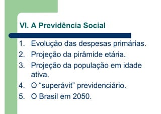 1. Evolução das despesas primárias.
2. Projeção da pirâmide etária.
3. Projeção da população em idade
ativa.
4. O “superávit” previdenciário.
5. O Brasil em 2050.
VI. A Previdência Social
 