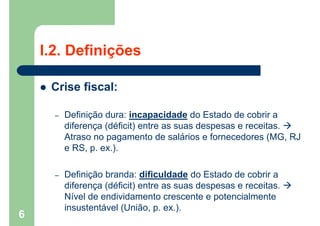 I.2. Definições
 Crise fiscal:
– Definição dura: incapacidade do Estado de cobrir a
diferença (déficit) entre as suas despesas e receitas. 
Atraso no pagamento de salários e fornecedores (MG, RJ
e RS, p. ex.).
– Definição branda: dificuldade do Estado de cobrir a
diferença (déficit) entre as suas despesas e receitas. 
Nível de endividamento crescente e potencialmente
insustentável (União, p. ex.).
6
 