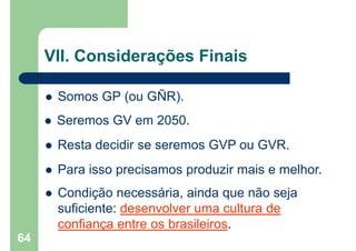  Somos GP (ou GÑR).
64
 Seremos GV em 2050.
 Resta decidir se seremos GVP ou GVR.
 Para isso precisamos produzir mais e melhor.
 Condição necessária, ainda que não seja
suficiente: desenvolver uma cultura de
confiança entre os brasileiros.
VII. Considerações Finais
 