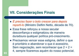 VII. Considerações Finais
 É preciso fazer o bolo crescer para depois
reparti-lo (Ministro Delfim Netto, década de 70).
 Essa frase reforçou a nossa secular
desconfiança e estigmatizou de maneira
duradoura qualquer política pró-crescimento.
 Precisamos vencer esse estigma, definir o que
é prioritário e abandonar o que é acessório.
Sem negociação, sem reconhecer que 2 + 2 =
4, sempre ficaremos aquém do nosso potencial.
65
 