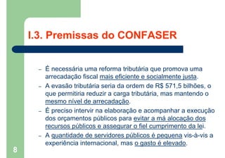 I.3. Premissas do CONFASER
– É necessária uma reforma tributária que promova uma
arrecadação fiscal mais eficiente e socialmente justa.
– A evasão tributária seria da ordem de R$ 571,5 bilhões, o
que permitiria reduzir a carga tributária, mas mantendo o
mesmo nível de arrecadação.
– É preciso intervir na elaboração e acompanhar a execução
dos orçamentos públicos para evitar a má alocação dos
recursos públicos e assegurar o fiel cumprimento da lei.
– A quantidade de servidores públicos é pequena vis-à-vis a
experiência internacional, mas o gasto é elevado.
8
 