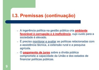 I.3. Premissas (continuação)
– A ingerência política na gestão pública cria ambiente
favorável à corrupção e à ineficiência, cujo custo para a
sociedade é elevado.
– É preciso monitorar e avaliar as políticas relacionadas com
a assistência técnica, a extensão rural e a pesquisa
agrícola.
– O pagamento de juros sobre a dívida pública
compromete a capacidade da União e dos estados de
financiar políticas públicas.
9
 
