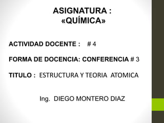 ASIGNATURA :
«QUÍMICA»
ACTIVIDAD DOCENTE : # 4
FORMA DE DOCENCIA: CONFERENCIA # 3
TITULO : ESTRUCTURA Y TEORIA ATOMICA
Ing. DIEGO MONTERO DIAZ
 