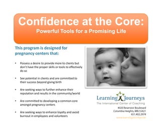 Confidence at the Core:
Powerful Tools for a Promising Life
This program is designed for
pregnancy centers that:
•

Possess a desire to provide more to clients but
don’t have the proper skills or tools to effectively
do so

•

See potential in clients and are committed to
their success beyond giving birth

•

Are seeking ways to further enhance their
reputation and results in the community/world

•

Are committed to developing a common core
amongst pregnancy centers

•

Are seeking ways to enhance loyalty and avoid
burnout in employees and volunteers

 
